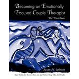 Becoming An Emotionally Focused Couple Therapist: The Workbook