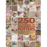 250 Tips, Techniques, And Trade Secrets For Potters: The Indispensable Compendium Of Essential Knowledge And Troubleshooting Tips