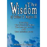 The Wisdom of Wallace D. Wattles III - Including: The Science of Mind, The Road to Power AND Your Invisible Power