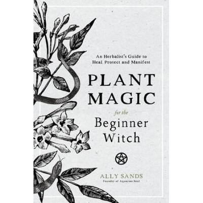 Plant Magic For The Beginner Witch: An Herbalist's Guide To Heal, Protect And Manifest