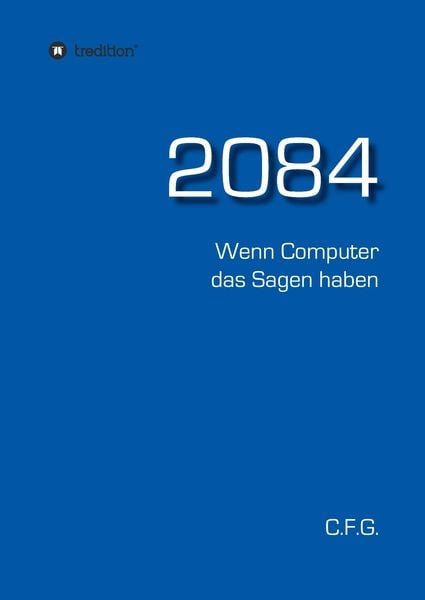 2084 - Wenn Computer das Sagen haben, Gebundene Ausgabe von C. F. G., Tredition, 978-3-7345-3374-7